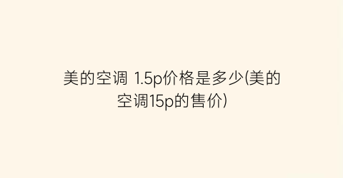 “美的空调 1.5p价格是多少(美的空调15p的售价)